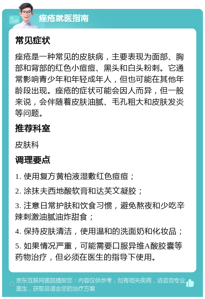 痤疮就医指南 常见症状 痤疮是一种常见的皮肤病，主要表现为面部、胸部和背部的红色小痘痘、黑头和白头粉刺。它通常影响青少年和年轻成年人，但也可能在其他年龄段出现。痤疮的症状可能会因人而异，但一般来说，会伴随着皮肤油腻、毛孔粗大和皮肤发炎等问题。 推荐科室 皮肤科 调理要点 1. 使用复方黄柏液湿敷红色痘痘； 2. 涂抹夫西地酸软膏和达芙文凝胶； 3. 注意日常护肤和饮食习惯，避免熬夜和少吃辛辣刺激油腻油炸甜食； 4. 保持皮肤清洁，使用温和的洗面奶和化妆品； 5. 如果情况严重，可能需要口服异维A酸胶囊等药物治疗，但必须在医生的指导下使用。