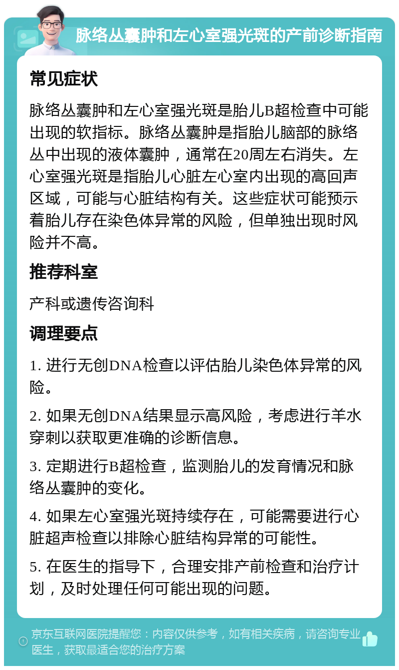 脉络丛囊肿和左心室强光斑的产前诊断指南 常见症状 脉络丛囊肿和左心室强光斑是胎儿B超检查中可能出现的软指标。脉络丛囊肿是指胎儿脑部的脉络丛中出现的液体囊肿，通常在20周左右消失。左心室强光斑是指胎儿心脏左心室内出现的高回声区域，可能与心脏结构有关。这些症状可能预示着胎儿存在染色体异常的风险，但单独出现时风险并不高。 推荐科室 产科或遗传咨询科 调理要点 1. 进行无创DNA检查以评估胎儿染色体异常的风险。 2. 如果无创DNA结果显示高风险，考虑进行羊水穿刺以获取更准确的诊断信息。 3. 定期进行B超检查，监测胎儿的发育情况和脉络丛囊肿的变化。 4. 如果左心室强光斑持续存在，可能需要进行心脏超声检查以排除心脏结构异常的可能性。 5. 在医生的指导下，合理安排产前检查和治疗计划，及时处理任何可能出现的问题。