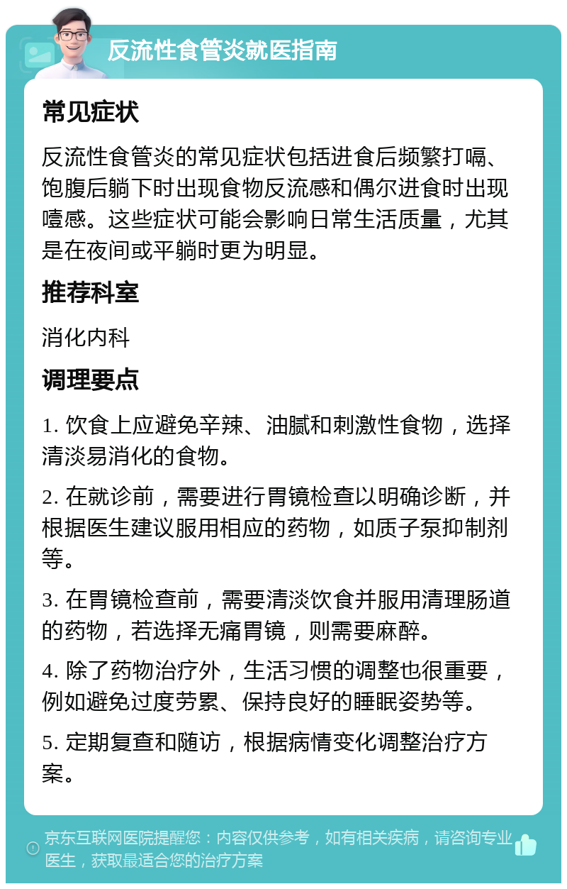 反流性食管炎就医指南 常见症状 反流性食管炎的常见症状包括进食后频繁打嗝、饱腹后躺下时出现食物反流感和偶尔进食时出现噎感。这些症状可能会影响日常生活质量，尤其是在夜间或平躺时更为明显。 推荐科室 消化内科 调理要点 1. 饮食上应避免辛辣、油腻和刺激性食物，选择清淡易消化的食物。 2. 在就诊前，需要进行胃镜检查以明确诊断，并根据医生建议服用相应的药物，如质子泵抑制剂等。 3. 在胃镜检查前，需要清淡饮食并服用清理肠道的药物，若选择无痛胃镜，则需要麻醉。 4. 除了药物治疗外，生活习惯的调整也很重要，例如避免过度劳累、保持良好的睡眠姿势等。 5. 定期复查和随访，根据病情变化调整治疗方案。