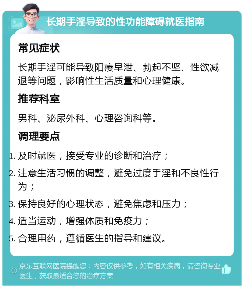 长期手淫导致的性功能障碍就医指南 常见症状 长期手淫可能导致阳痿早泄、勃起不坚、性欲减退等问题，影响性生活质量和心理健康。 推荐科室 男科、泌尿外科、心理咨询科等。 调理要点 及时就医，接受专业的诊断和治疗； 注意生活习惯的调整，避免过度手淫和不良性行为； 保持良好的心理状态，避免焦虑和压力； 适当运动，增强体质和免疫力； 合理用药，遵循医生的指导和建议。