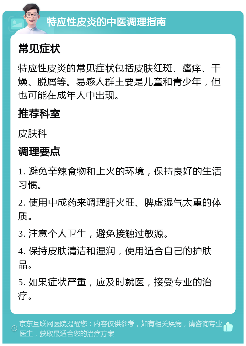 特应性皮炎的中医调理指南 常见症状 特应性皮炎的常见症状包括皮肤红斑、瘙痒、干燥、脱屑等。易感人群主要是儿童和青少年，但也可能在成年人中出现。 推荐科室 皮肤科 调理要点 1. 避免辛辣食物和上火的环境，保持良好的生活习惯。 2. 使用中成药来调理肝火旺、脾虚湿气太重的体质。 3. 注意个人卫生，避免接触过敏源。 4. 保持皮肤清洁和湿润，使用适合自己的护肤品。 5. 如果症状严重，应及时就医，接受专业的治疗。