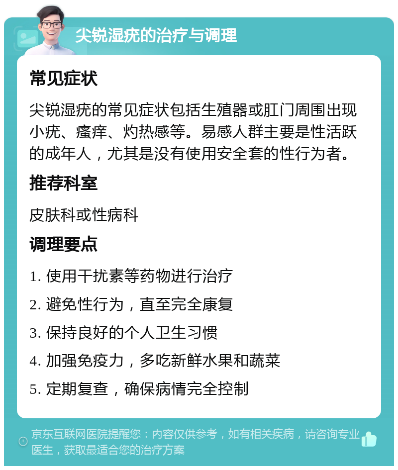 尖锐湿疣的治疗与调理 常见症状 尖锐湿疣的常见症状包括生殖器或肛门周围出现小疣、瘙痒、灼热感等。易感人群主要是性活跃的成年人，尤其是没有使用安全套的性行为者。 推荐科室 皮肤科或性病科 调理要点 1. 使用干扰素等药物进行治疗 2. 避免性行为，直至完全康复 3. 保持良好的个人卫生习惯 4. 加强免疫力，多吃新鲜水果和蔬菜 5. 定期复查，确保病情完全控制