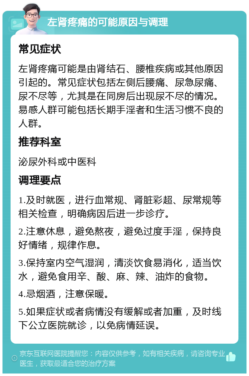 左肾疼痛的可能原因与调理 常见症状 左肾疼痛可能是由肾结石、腰椎疾病或其他原因引起的。常见症状包括左侧后腰痛、尿急尿痛、尿不尽等，尤其是在同房后出现尿不尽的情况。易感人群可能包括长期手淫者和生活习惯不良的人群。 推荐科室 泌尿外科或中医科 调理要点 1.及时就医，进行血常规、肾脏彩超、尿常规等相关检查，明确病因后进一步诊疗。 2.注意休息，避免熬夜，避免过度手淫，保持良好情绪，规律作息。 3.保持室内空气湿润，清淡饮食易消化，适当饮水，避免食用辛、酸、麻、辣、油炸的食物。 4.忌烟酒，注意保暖。 5.如果症状或者病情没有缓解或者加重，及时线下公立医院就诊，以免病情延误。