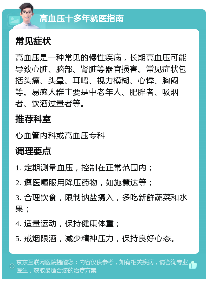 高血压十多年就医指南 常见症状 高血压是一种常见的慢性疾病，长期高血压可能导致心脏、脑部、肾脏等器官损害。常见症状包括头痛、头晕、耳鸣、视力模糊、心悸、胸闷等。易感人群主要是中老年人、肥胖者、吸烟者、饮酒过量者等。 推荐科室 心血管内科或高血压专科 调理要点 1. 定期测量血压，控制在正常范围内； 2. 遵医嘱服用降压药物，如施慧达等； 3. 合理饮食，限制钠盐摄入，多吃新鲜蔬菜和水果； 4. 适量运动，保持健康体重； 5. 戒烟限酒，减少精神压力，保持良好心态。