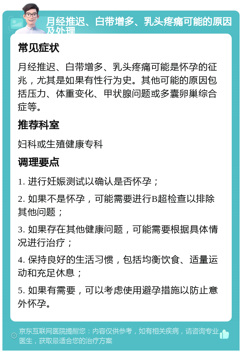 月经推迟、白带增多、乳头疼痛可能的原因及处理 常见症状 月经推迟、白带增多、乳头疼痛可能是怀孕的征兆，尤其是如果有性行为史。其他可能的原因包括压力、体重变化、甲状腺问题或多囊卵巢综合症等。 推荐科室 妇科或生殖健康专科 调理要点 1. 进行妊娠测试以确认是否怀孕； 2. 如果不是怀孕，可能需要进行B超检查以排除其他问题； 3. 如果存在其他健康问题，可能需要根据具体情况进行治疗； 4. 保持良好的生活习惯，包括均衡饮食、适量运动和充足休息； 5. 如果有需要，可以考虑使用避孕措施以防止意外怀孕。