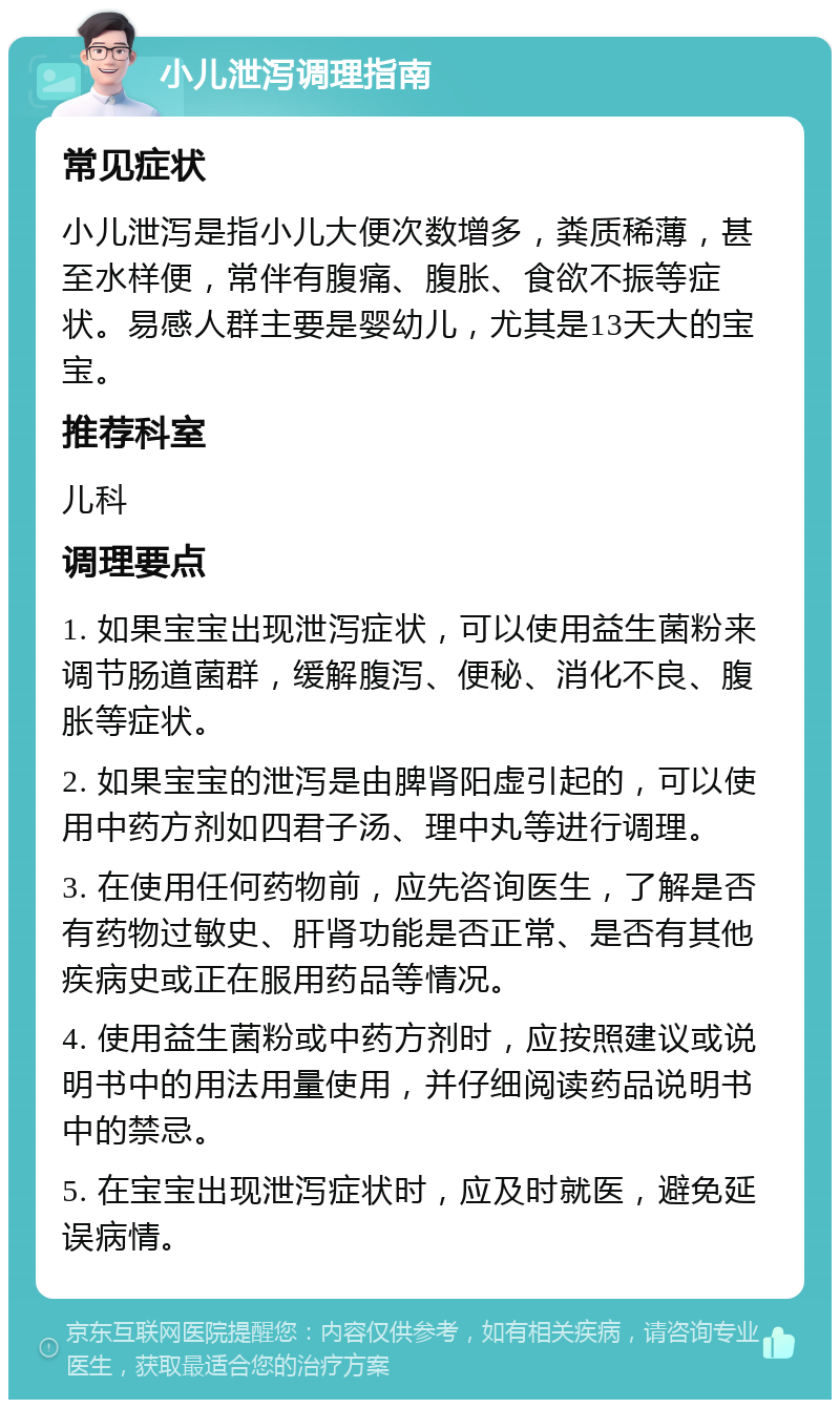 小儿泄泻调理指南 常见症状 小儿泄泻是指小儿大便次数增多，粪质稀薄，甚至水样便，常伴有腹痛、腹胀、食欲不振等症状。易感人群主要是婴幼儿，尤其是13天大的宝宝。 推荐科室 儿科 调理要点 1. 如果宝宝出现泄泻症状，可以使用益生菌粉来调节肠道菌群，缓解腹泻、便秘、消化不良、腹胀等症状。 2. 如果宝宝的泄泻是由脾肾阳虚引起的，可以使用中药方剂如四君子汤、理中丸等进行调理。 3. 在使用任何药物前，应先咨询医生，了解是否有药物过敏史、肝肾功能是否正常、是否有其他疾病史或正在服用药品等情况。 4. 使用益生菌粉或中药方剂时，应按照建议或说明书中的用法用量使用，并仔细阅读药品说明书中的禁忌。 5. 在宝宝出现泄泻症状时，应及时就医，避免延误病情。