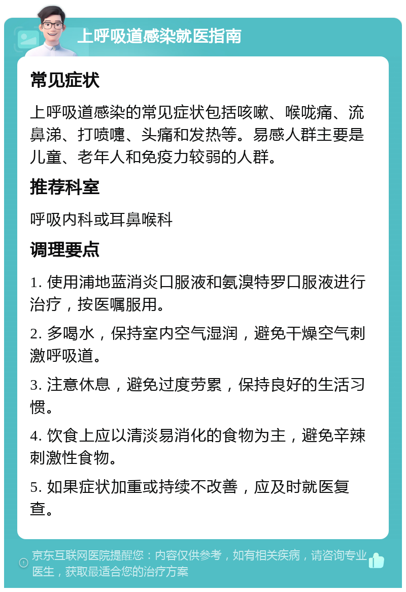 上呼吸道感染就医指南 常见症状 上呼吸道感染的常见症状包括咳嗽、喉咙痛、流鼻涕、打喷嚏、头痛和发热等。易感人群主要是儿童、老年人和免疫力较弱的人群。 推荐科室 呼吸内科或耳鼻喉科 调理要点 1. 使用浦地蓝消炎口服液和氨溴特罗口服液进行治疗，按医嘱服用。 2. 多喝水，保持室内空气湿润，避免干燥空气刺激呼吸道。 3. 注意休息，避免过度劳累，保持良好的生活习惯。 4. 饮食上应以清淡易消化的食物为主，避免辛辣刺激性食物。 5. 如果症状加重或持续不改善，应及时就医复查。