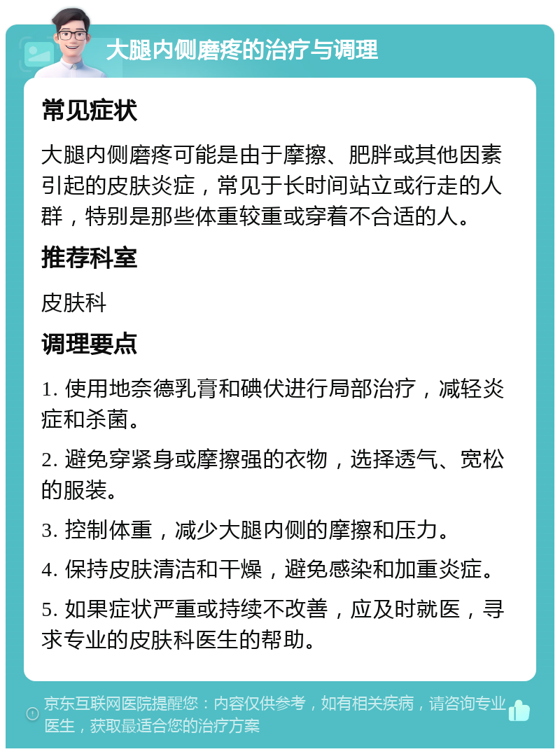 大腿内侧磨疼的治疗与调理 常见症状 大腿内侧磨疼可能是由于摩擦、肥胖或其他因素引起的皮肤炎症，常见于长时间站立或行走的人群，特别是那些体重较重或穿着不合适的人。 推荐科室 皮肤科 调理要点 1. 使用地奈德乳膏和碘伏进行局部治疗，减轻炎症和杀菌。 2. 避免穿紧身或摩擦强的衣物，选择透气、宽松的服装。 3. 控制体重，减少大腿内侧的摩擦和压力。 4. 保持皮肤清洁和干燥，避免感染和加重炎症。 5. 如果症状严重或持续不改善，应及时就医，寻求专业的皮肤科医生的帮助。