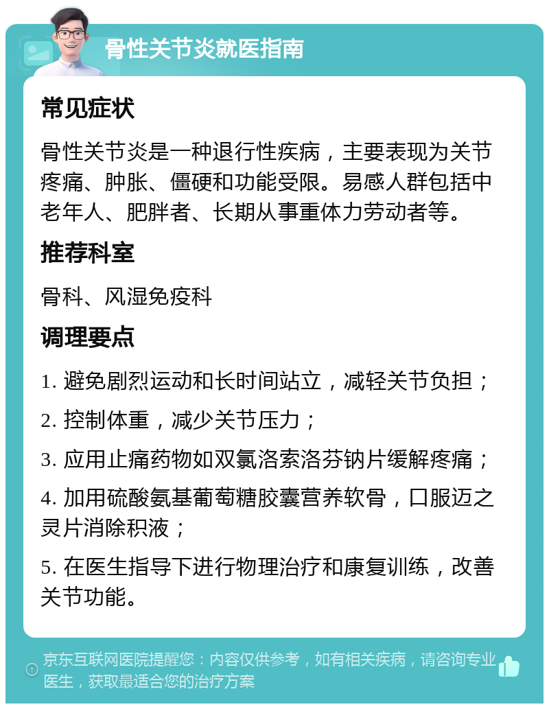 骨性关节炎就医指南 常见症状 骨性关节炎是一种退行性疾病，主要表现为关节疼痛、肿胀、僵硬和功能受限。易感人群包括中老年人、肥胖者、长期从事重体力劳动者等。 推荐科室 骨科、风湿免疫科 调理要点 1. 避免剧烈运动和长时间站立，减轻关节负担； 2. 控制体重，减少关节压力； 3. 应用止痛药物如双氯洛索洛芬钠片缓解疼痛； 4. 加用硫酸氨基葡萄糖胶囊营养软骨，口服迈之灵片消除积液； 5. 在医生指导下进行物理治疗和康复训练，改善关节功能。