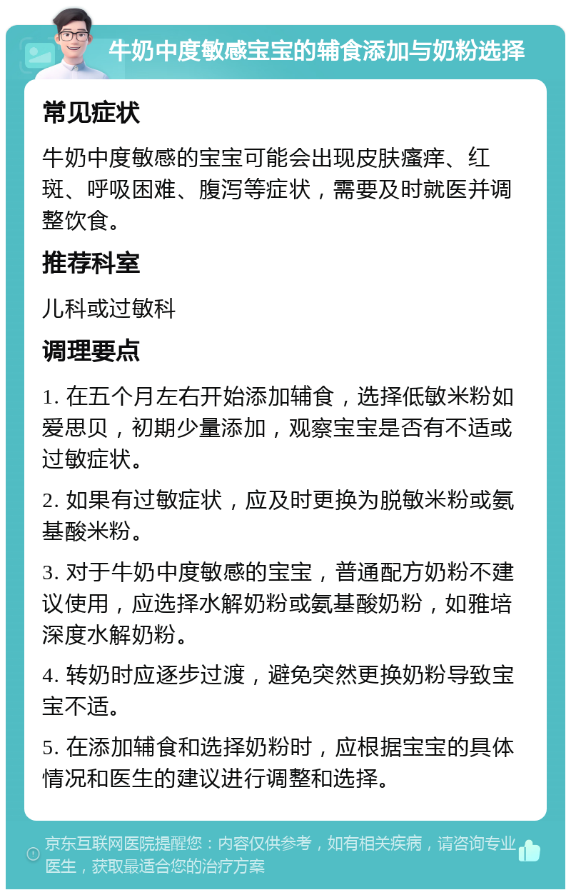 牛奶中度敏感宝宝的辅食添加与奶粉选择 常见症状 牛奶中度敏感的宝宝可能会出现皮肤瘙痒、红斑、呼吸困难、腹泻等症状，需要及时就医并调整饮食。 推荐科室 儿科或过敏科 调理要点 1. 在五个月左右开始添加辅食，选择低敏米粉如爱思贝，初期少量添加，观察宝宝是否有不适或过敏症状。 2. 如果有过敏症状，应及时更换为脱敏米粉或氨基酸米粉。 3. 对于牛奶中度敏感的宝宝，普通配方奶粉不建议使用，应选择水解奶粉或氨基酸奶粉，如雅培深度水解奶粉。 4. 转奶时应逐步过渡，避免突然更换奶粉导致宝宝不适。 5. 在添加辅食和选择奶粉时，应根据宝宝的具体情况和医生的建议进行调整和选择。