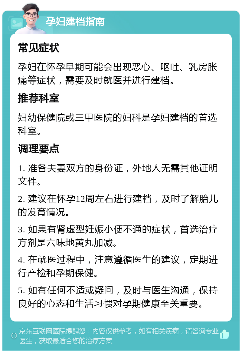 孕妇建档指南 常见症状 孕妇在怀孕早期可能会出现恶心、呕吐、乳房胀痛等症状，需要及时就医并进行建档。 推荐科室 妇幼保健院或三甲医院的妇科是孕妇建档的首选科室。 调理要点 1. 准备夫妻双方的身份证，外地人无需其他证明文件。 2. 建议在怀孕12周左右进行建档，及时了解胎儿的发育情况。 3. 如果有肾虚型妊娠小便不通的症状，首选治疗方剂是六味地黄丸加减。 4. 在就医过程中，注意遵循医生的建议，定期进行产检和孕期保健。 5. 如有任何不适或疑问，及时与医生沟通，保持良好的心态和生活习惯对孕期健康至关重要。