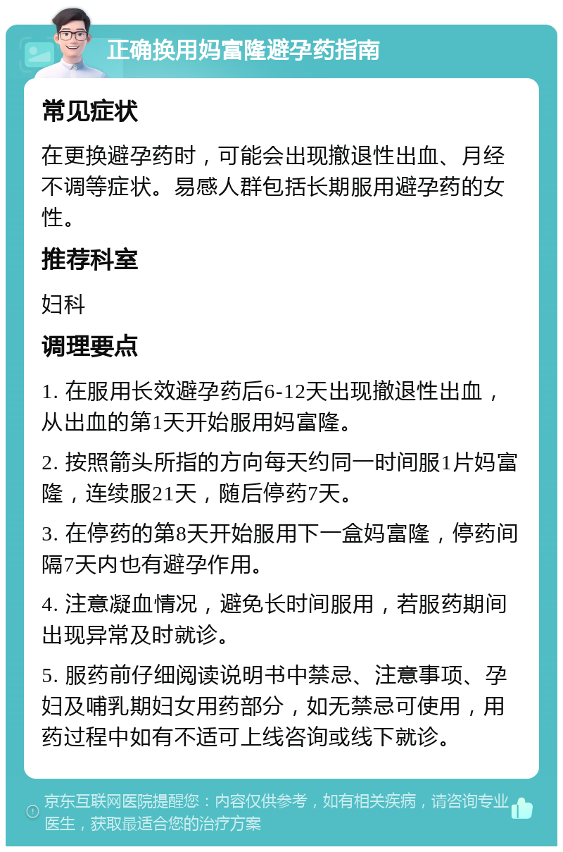 正确换用妈富隆避孕药指南 常见症状 在更换避孕药时，可能会出现撤退性出血、月经不调等症状。易感人群包括长期服用避孕药的女性。 推荐科室 妇科 调理要点 1. 在服用长效避孕药后6-12天出现撤退性出血，从出血的第1天开始服用妈富隆。 2. 按照箭头所指的方向每天约同一时间服1片妈富隆，连续服21天，随后停药7天。 3. 在停药的第8天开始服用下一盒妈富隆，停药间隔7天内也有避孕作用。 4. 注意凝血情况，避免长时间服用，若服药期间出现异常及时就诊。 5. 服药前仔细阅读说明书中禁忌、注意事项、孕妇及哺乳期妇女用药部分，如无禁忌可使用，用药过程中如有不适可上线咨询或线下就诊。