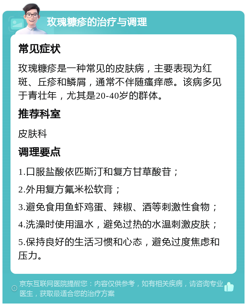 玫瑰糠疹的治疗与调理 常见症状 玫瑰糠疹是一种常见的皮肤病，主要表现为红斑、丘疹和鳞屑，通常不伴随瘙痒感。该病多见于青壮年，尤其是20-40岁的群体。 推荐科室 皮肤科 调理要点 1.口服盐酸依匹斯汀和复方甘草酸苷； 2.外用复方氟米松软膏； 3.避免食用鱼虾鸡蛋、辣椒、酒等刺激性食物； 4.洗澡时使用温水，避免过热的水温刺激皮肤； 5.保持良好的生活习惯和心态，避免过度焦虑和压力。