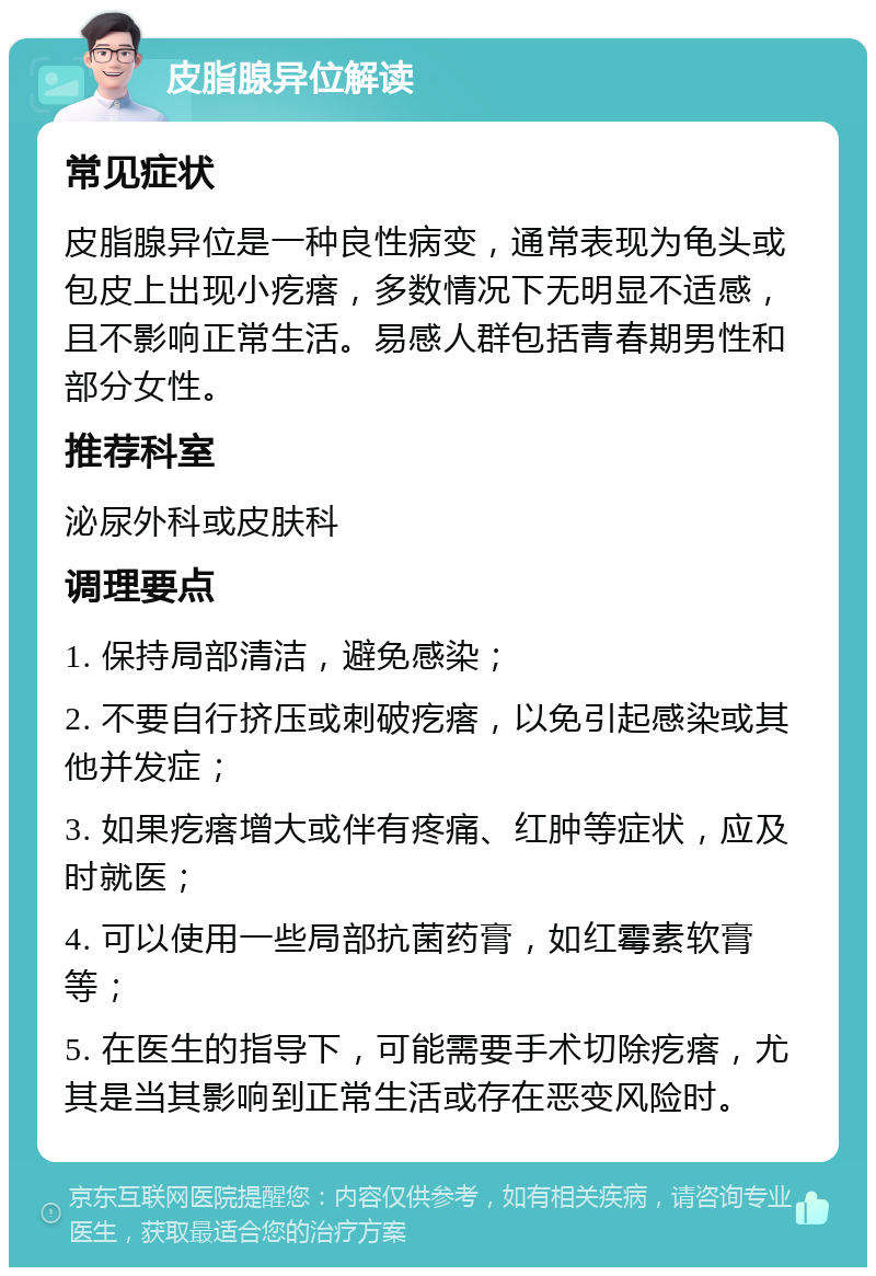 皮脂腺异位解读 常见症状 皮脂腺异位是一种良性病变，通常表现为龟头或包皮上出现小疙瘩，多数情况下无明显不适感，且不影响正常生活。易感人群包括青春期男性和部分女性。 推荐科室 泌尿外科或皮肤科 调理要点 1. 保持局部清洁，避免感染； 2. 不要自行挤压或刺破疙瘩，以免引起感染或其他并发症； 3. 如果疙瘩增大或伴有疼痛、红肿等症状，应及时就医； 4. 可以使用一些局部抗菌药膏，如红霉素软膏等； 5. 在医生的指导下，可能需要手术切除疙瘩，尤其是当其影响到正常生活或存在恶变风险时。