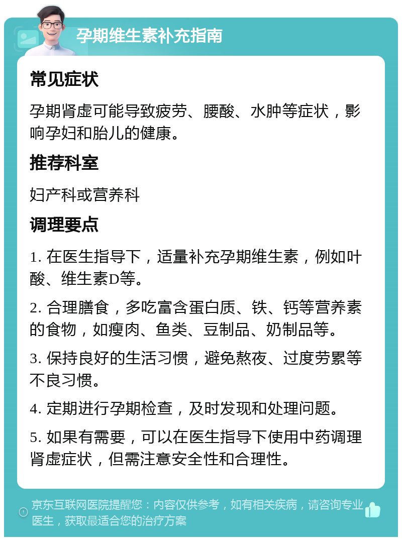 孕期维生素补充指南 常见症状 孕期肾虚可能导致疲劳、腰酸、水肿等症状，影响孕妇和胎儿的健康。 推荐科室 妇产科或营养科 调理要点 1. 在医生指导下，适量补充孕期维生素，例如叶酸、维生素D等。 2. 合理膳食，多吃富含蛋白质、铁、钙等营养素的食物，如瘦肉、鱼类、豆制品、奶制品等。 3. 保持良好的生活习惯，避免熬夜、过度劳累等不良习惯。 4. 定期进行孕期检查，及时发现和处理问题。 5. 如果有需要，可以在医生指导下使用中药调理肾虚症状，但需注意安全性和合理性。