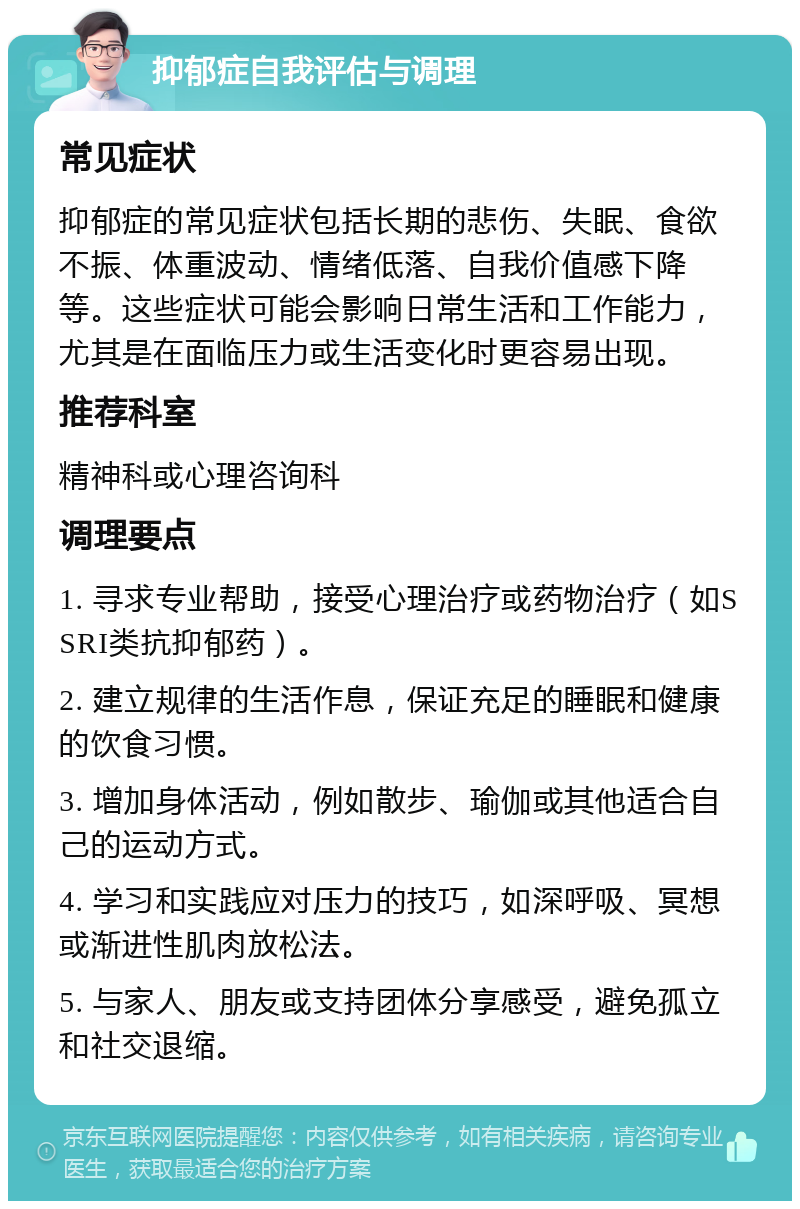 抑郁症自我评估与调理 常见症状 抑郁症的常见症状包括长期的悲伤、失眠、食欲不振、体重波动、情绪低落、自我价值感下降等。这些症状可能会影响日常生活和工作能力，尤其是在面临压力或生活变化时更容易出现。 推荐科室 精神科或心理咨询科 调理要点 1. 寻求专业帮助，接受心理治疗或药物治疗（如SSRI类抗抑郁药）。 2. 建立规律的生活作息，保证充足的睡眠和健康的饮食习惯。 3. 增加身体活动，例如散步、瑜伽或其他适合自己的运动方式。 4. 学习和实践应对压力的技巧，如深呼吸、冥想或渐进性肌肉放松法。 5. 与家人、朋友或支持团体分享感受，避免孤立和社交退缩。