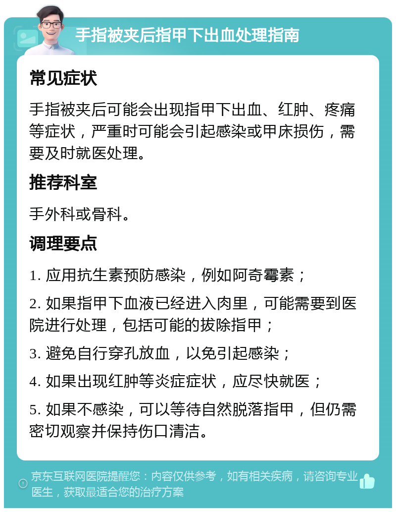 手指被夹后指甲下出血处理指南 常见症状 手指被夹后可能会出现指甲下出血、红肿、疼痛等症状，严重时可能会引起感染或甲床损伤，需要及时就医处理。 推荐科室 手外科或骨科。 调理要点 1. 应用抗生素预防感染，例如阿奇霉素； 2. 如果指甲下血液已经进入肉里，可能需要到医院进行处理，包括可能的拔除指甲； 3. 避免自行穿孔放血，以免引起感染； 4. 如果出现红肿等炎症症状，应尽快就医； 5. 如果不感染，可以等待自然脱落指甲，但仍需密切观察并保持伤口清洁。