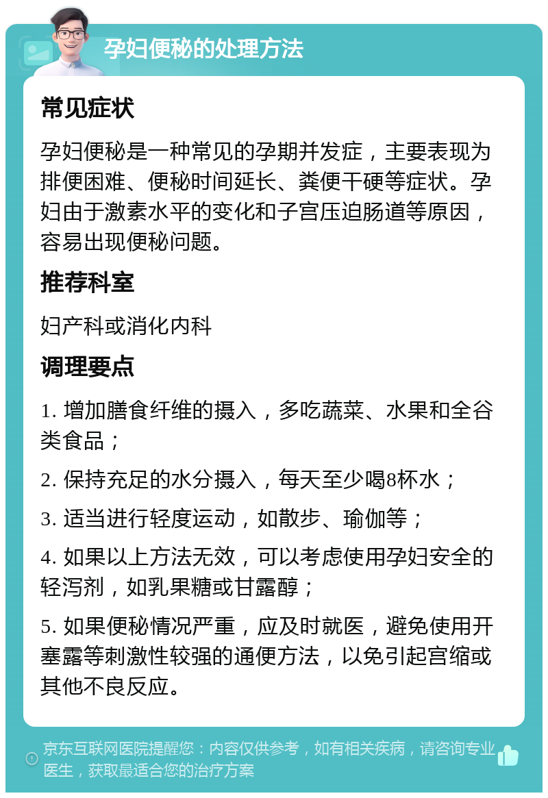 孕妇便秘的处理方法 常见症状 孕妇便秘是一种常见的孕期并发症，主要表现为排便困难、便秘时间延长、粪便干硬等症状。孕妇由于激素水平的变化和子宫压迫肠道等原因，容易出现便秘问题。 推荐科室 妇产科或消化内科 调理要点 1. 增加膳食纤维的摄入，多吃蔬菜、水果和全谷类食品； 2. 保持充足的水分摄入，每天至少喝8杯水； 3. 适当进行轻度运动，如散步、瑜伽等； 4. 如果以上方法无效，可以考虑使用孕妇安全的轻泻剂，如乳果糖或甘露醇； 5. 如果便秘情况严重，应及时就医，避免使用开塞露等刺激性较强的通便方法，以免引起宫缩或其他不良反应。