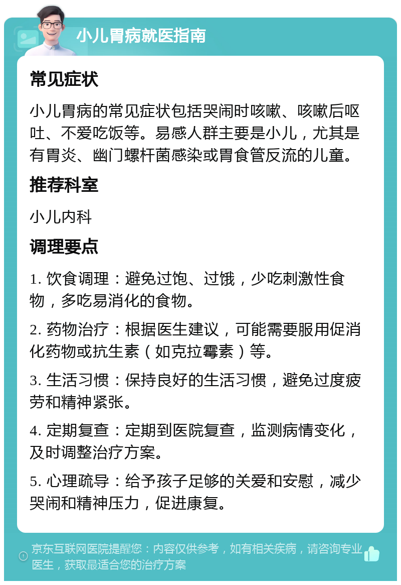 小儿胃病就医指南 常见症状 小儿胃病的常见症状包括哭闹时咳嗽、咳嗽后呕吐、不爱吃饭等。易感人群主要是小儿，尤其是有胃炎、幽门螺杆菌感染或胃食管反流的儿童。 推荐科室 小儿内科 调理要点 1. 饮食调理：避免过饱、过饿，少吃刺激性食物，多吃易消化的食物。 2. 药物治疗：根据医生建议，可能需要服用促消化药物或抗生素（如克拉霉素）等。 3. 生活习惯：保持良好的生活习惯，避免过度疲劳和精神紧张。 4. 定期复查：定期到医院复查，监测病情变化，及时调整治疗方案。 5. 心理疏导：给予孩子足够的关爱和安慰，减少哭闹和精神压力，促进康复。