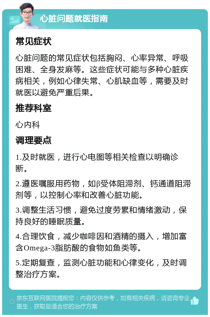 心脏问题就医指南 常见症状 心脏问题的常见症状包括胸闷、心率异常、呼吸困难、全身发麻等。这些症状可能与多种心脏疾病相关，例如心律失常、心肌缺血等，需要及时就医以避免严重后果。 推荐科室 心内科 调理要点 1.及时就医，进行心电图等相关检查以明确诊断。 2.遵医嘱服用药物，如β受体阻滞剂、钙通道阻滞剂等，以控制心率和改善心脏功能。 3.调整生活习惯，避免过度劳累和情绪激动，保持良好的睡眠质量。 4.合理饮食，减少咖啡因和酒精的摄入，增加富含Omega-3脂肪酸的食物如鱼类等。 5.定期复查，监测心脏功能和心律变化，及时调整治疗方案。