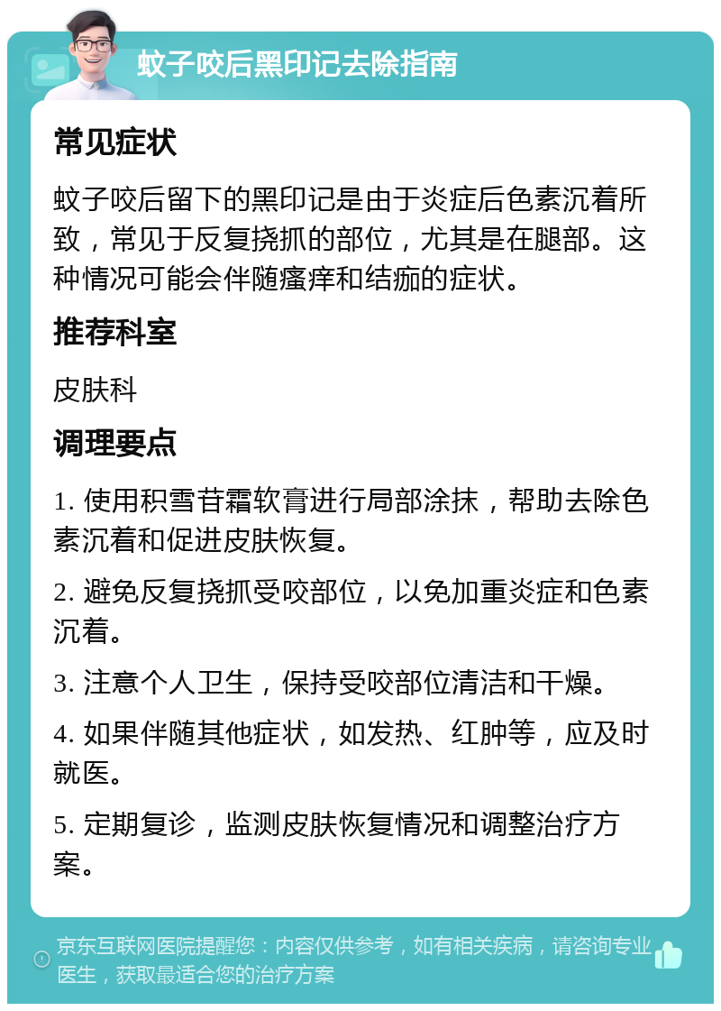 蚊子咬后黑印记去除指南 常见症状 蚊子咬后留下的黑印记是由于炎症后色素沉着所致，常见于反复挠抓的部位，尤其是在腿部。这种情况可能会伴随瘙痒和结痂的症状。 推荐科室 皮肤科 调理要点 1. 使用积雪苷霜软膏进行局部涂抹，帮助去除色素沉着和促进皮肤恢复。 2. 避免反复挠抓受咬部位，以免加重炎症和色素沉着。 3. 注意个人卫生，保持受咬部位清洁和干燥。 4. 如果伴随其他症状，如发热、红肿等，应及时就医。 5. 定期复诊，监测皮肤恢复情况和调整治疗方案。