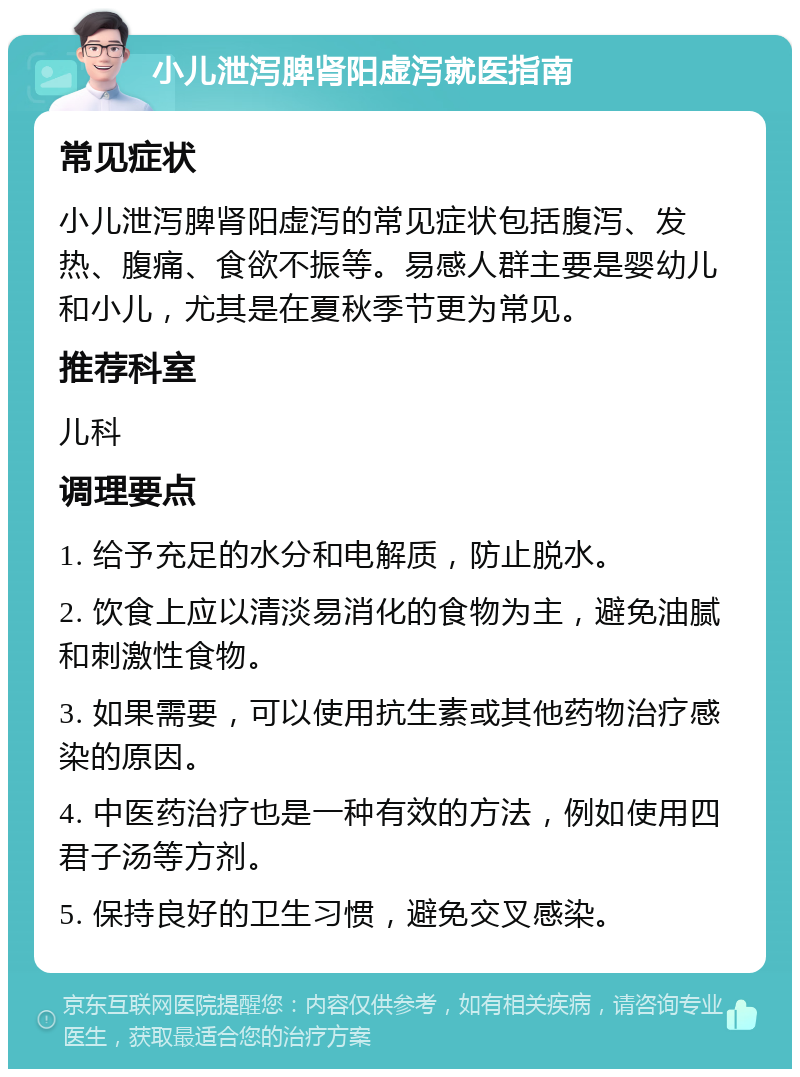 小儿泄泻脾肾阳虚泻就医指南 常见症状 小儿泄泻脾肾阳虚泻的常见症状包括腹泻、发热、腹痛、食欲不振等。易感人群主要是婴幼儿和小儿，尤其是在夏秋季节更为常见。 推荐科室 儿科 调理要点 1. 给予充足的水分和电解质，防止脱水。 2. 饮食上应以清淡易消化的食物为主，避免油腻和刺激性食物。 3. 如果需要，可以使用抗生素或其他药物治疗感染的原因。 4. 中医药治疗也是一种有效的方法，例如使用四君子汤等方剂。 5. 保持良好的卫生习惯，避免交叉感染。