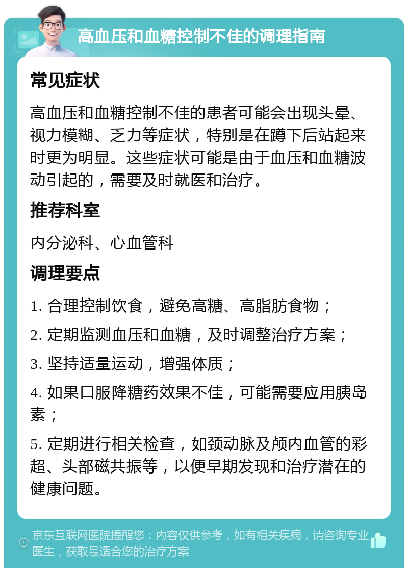 高血压和血糖控制不佳的调理指南 常见症状 高血压和血糖控制不佳的患者可能会出现头晕、视力模糊、乏力等症状，特别是在蹲下后站起来时更为明显。这些症状可能是由于血压和血糖波动引起的，需要及时就医和治疗。 推荐科室 内分泌科、心血管科 调理要点 1. 合理控制饮食，避免高糖、高脂肪食物； 2. 定期监测血压和血糖，及时调整治疗方案； 3. 坚持适量运动，增强体质； 4. 如果口服降糖药效果不佳，可能需要应用胰岛素； 5. 定期进行相关检查，如颈动脉及颅内血管的彩超、头部磁共振等，以便早期发现和治疗潜在的健康问题。