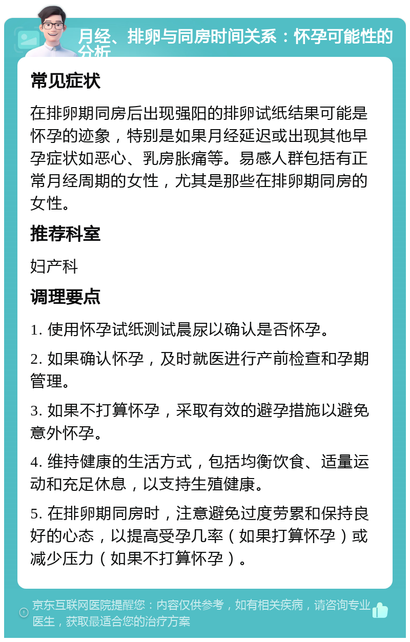 月经、排卵与同房时间关系：怀孕可能性的分析 常见症状 在排卵期同房后出现强阳的排卵试纸结果可能是怀孕的迹象，特别是如果月经延迟或出现其他早孕症状如恶心、乳房胀痛等。易感人群包括有正常月经周期的女性，尤其是那些在排卵期同房的女性。 推荐科室 妇产科 调理要点 1. 使用怀孕试纸测试晨尿以确认是否怀孕。 2. 如果确认怀孕，及时就医进行产前检查和孕期管理。 3. 如果不打算怀孕，采取有效的避孕措施以避免意外怀孕。 4. 维持健康的生活方式，包括均衡饮食、适量运动和充足休息，以支持生殖健康。 5. 在排卵期同房时，注意避免过度劳累和保持良好的心态，以提高受孕几率（如果打算怀孕）或减少压力（如果不打算怀孕）。