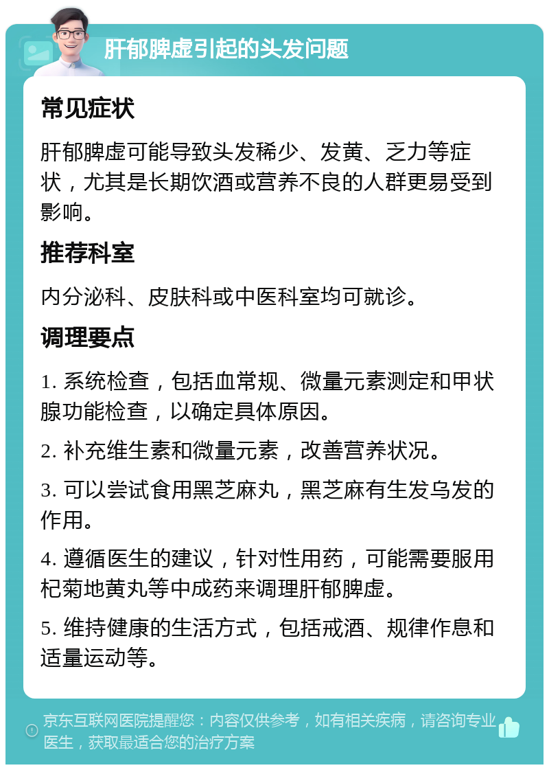 肝郁脾虚引起的头发问题 常见症状 肝郁脾虚可能导致头发稀少、发黄、乏力等症状，尤其是长期饮酒或营养不良的人群更易受到影响。 推荐科室 内分泌科、皮肤科或中医科室均可就诊。 调理要点 1. 系统检查，包括血常规、微量元素测定和甲状腺功能检查，以确定具体原因。 2. 补充维生素和微量元素，改善营养状况。 3. 可以尝试食用黑芝麻丸，黑芝麻有生发乌发的作用。 4. 遵循医生的建议，针对性用药，可能需要服用杞菊地黄丸等中成药来调理肝郁脾虚。 5. 维持健康的生活方式，包括戒酒、规律作息和适量运动等。