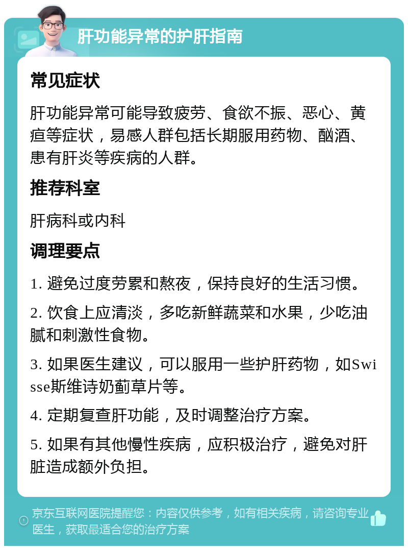 肝功能异常的护肝指南 常见症状 肝功能异常可能导致疲劳、食欲不振、恶心、黄疸等症状，易感人群包括长期服用药物、酗酒、患有肝炎等疾病的人群。 推荐科室 肝病科或内科 调理要点 1. 避免过度劳累和熬夜，保持良好的生活习惯。 2. 饮食上应清淡，多吃新鲜蔬菜和水果，少吃油腻和刺激性食物。 3. 如果医生建议，可以服用一些护肝药物，如Swisse斯维诗奶蓟草片等。 4. 定期复查肝功能，及时调整治疗方案。 5. 如果有其他慢性疾病，应积极治疗，避免对肝脏造成额外负担。