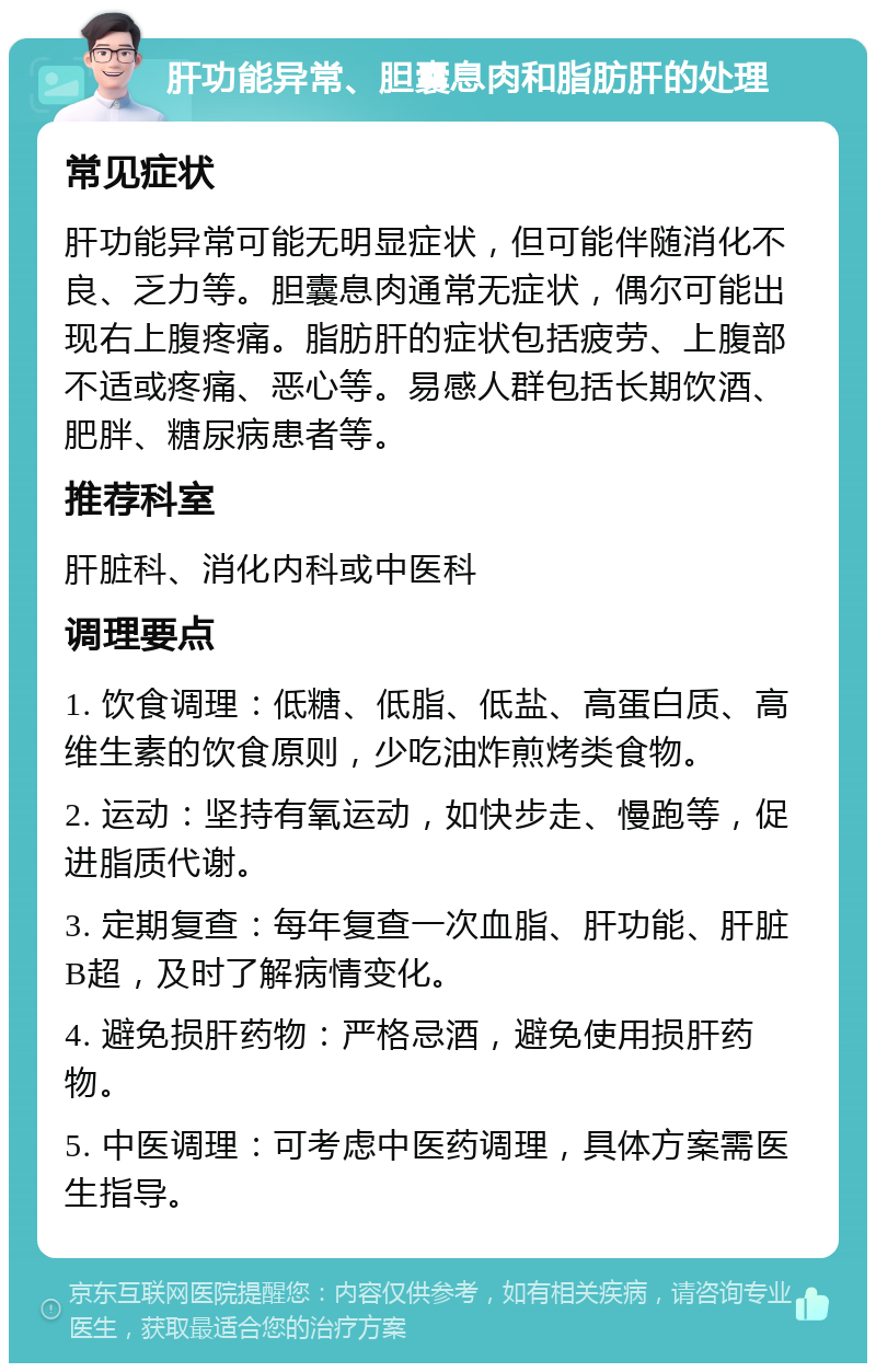 肝功能异常、胆囊息肉和脂肪肝的处理 常见症状 肝功能异常可能无明显症状，但可能伴随消化不良、乏力等。胆囊息肉通常无症状，偶尔可能出现右上腹疼痛。脂肪肝的症状包括疲劳、上腹部不适或疼痛、恶心等。易感人群包括长期饮酒、肥胖、糖尿病患者等。 推荐科室 肝脏科、消化内科或中医科 调理要点 1. 饮食调理：低糖、低脂、低盐、高蛋白质、高维生素的饮食原则，少吃油炸煎烤类食物。 2. 运动：坚持有氧运动，如快步走、慢跑等，促进脂质代谢。 3. 定期复查：每年复查一次血脂、肝功能、肝脏B超，及时了解病情变化。 4. 避免损肝药物：严格忌酒，避免使用损肝药物。 5. 中医调理：可考虑中医药调理，具体方案需医生指导。