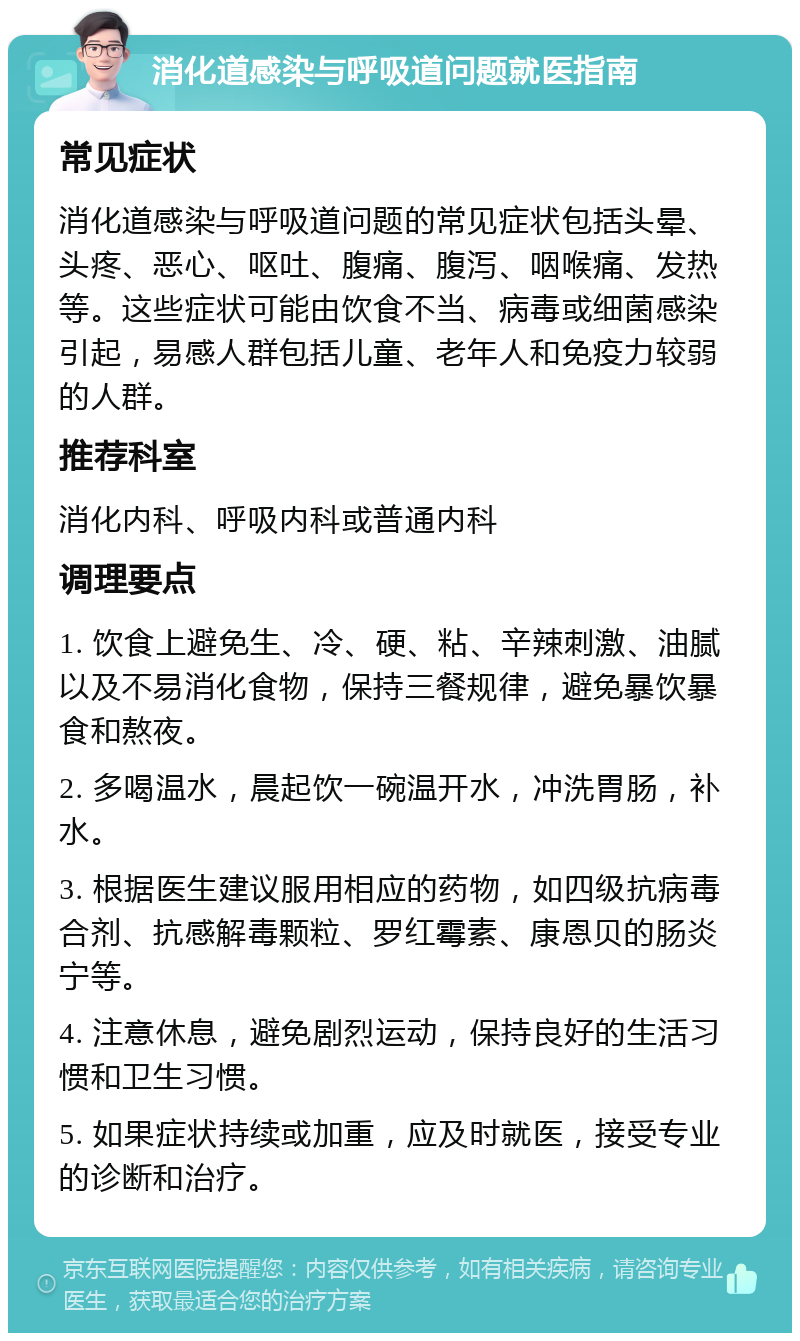 消化道感染与呼吸道问题就医指南 常见症状 消化道感染与呼吸道问题的常见症状包括头晕、头疼、恶心、呕吐、腹痛、腹泻、咽喉痛、发热等。这些症状可能由饮食不当、病毒或细菌感染引起，易感人群包括儿童、老年人和免疫力较弱的人群。 推荐科室 消化内科、呼吸内科或普通内科 调理要点 1. 饮食上避免生、冷、硬、粘、辛辣刺激、油腻以及不易消化食物，保持三餐规律，避免暴饮暴食和熬夜。 2. 多喝温水，晨起饮一碗温开水，冲洗胃肠，补水。 3. 根据医生建议服用相应的药物，如四级抗病毒合剂、抗感解毒颗粒、罗红霉素、康恩贝的肠炎宁等。 4. 注意休息，避免剧烈运动，保持良好的生活习惯和卫生习惯。 5. 如果症状持续或加重，应及时就医，接受专业的诊断和治疗。