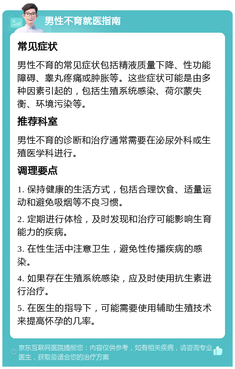 男性不育就医指南 常见症状 男性不育的常见症状包括精液质量下降、性功能障碍、睾丸疼痛或肿胀等。这些症状可能是由多种因素引起的，包括生殖系统感染、荷尔蒙失衡、环境污染等。 推荐科室 男性不育的诊断和治疗通常需要在泌尿外科或生殖医学科进行。 调理要点 1. 保持健康的生活方式，包括合理饮食、适量运动和避免吸烟等不良习惯。 2. 定期进行体检，及时发现和治疗可能影响生育能力的疾病。 3. 在性生活中注意卫生，避免性传播疾病的感染。 4. 如果存在生殖系统感染，应及时使用抗生素进行治疗。 5. 在医生的指导下，可能需要使用辅助生殖技术来提高怀孕的几率。