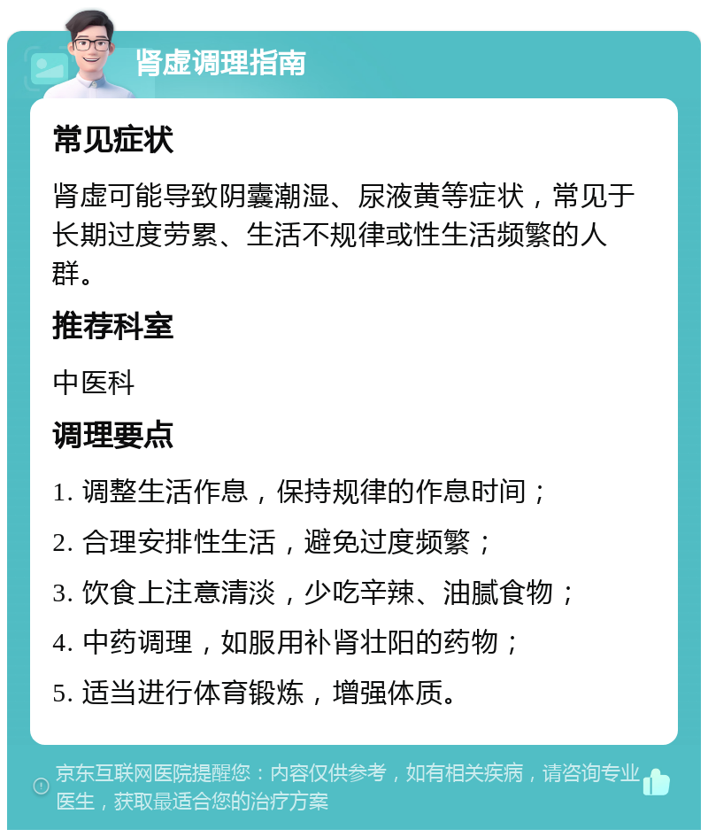 肾虚调理指南 常见症状 肾虚可能导致阴囊潮湿、尿液黄等症状，常见于长期过度劳累、生活不规律或性生活频繁的人群。 推荐科室 中医科 调理要点 1. 调整生活作息，保持规律的作息时间； 2. 合理安排性生活，避免过度频繁； 3. 饮食上注意清淡，少吃辛辣、油腻食物； 4. 中药调理，如服用补肾壮阳的药物； 5. 适当进行体育锻炼，增强体质。