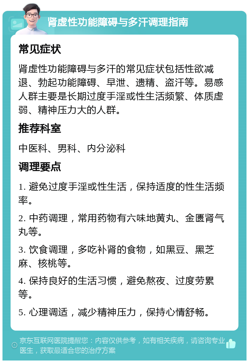 肾虚性功能障碍与多汗调理指南 常见症状 肾虚性功能障碍与多汗的常见症状包括性欲减退、勃起功能障碍、早泄、遗精、盗汗等。易感人群主要是长期过度手淫或性生活频繁、体质虚弱、精神压力大的人群。 推荐科室 中医科、男科、内分泌科 调理要点 1. 避免过度手淫或性生活，保持适度的性生活频率。 2. 中药调理，常用药物有六味地黄丸、金匮肾气丸等。 3. 饮食调理，多吃补肾的食物，如黑豆、黑芝麻、核桃等。 4. 保持良好的生活习惯，避免熬夜、过度劳累等。 5. 心理调适，减少精神压力，保持心情舒畅。