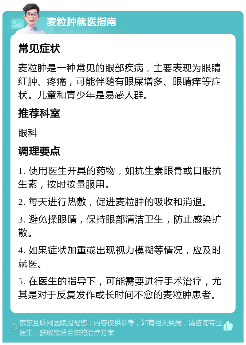 麦粒肿就医指南 常见症状 麦粒肿是一种常见的眼部疾病，主要表现为眼睛红肿、疼痛，可能伴随有眼屎增多、眼睛痒等症状。儿童和青少年是易感人群。 推荐科室 眼科 调理要点 1. 使用医生开具的药物，如抗生素眼膏或口服抗生素，按时按量服用。 2. 每天进行热敷，促进麦粒肿的吸收和消退。 3. 避免揉眼睛，保持眼部清洁卫生，防止感染扩散。 4. 如果症状加重或出现视力模糊等情况，应及时就医。 5. 在医生的指导下，可能需要进行手术治疗，尤其是对于反复发作或长时间不愈的麦粒肿患者。