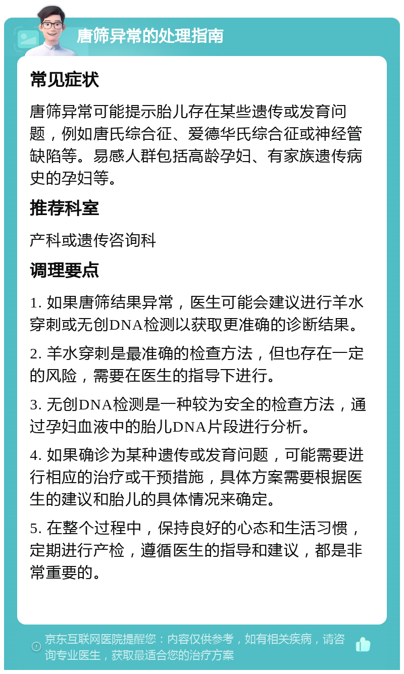 唐筛异常的处理指南 常见症状 唐筛异常可能提示胎儿存在某些遗传或发育问题，例如唐氏综合征、爱德华氏综合征或神经管缺陷等。易感人群包括高龄孕妇、有家族遗传病史的孕妇等。 推荐科室 产科或遗传咨询科 调理要点 1. 如果唐筛结果异常，医生可能会建议进行羊水穿刺或无创DNA检测以获取更准确的诊断结果。 2. 羊水穿刺是最准确的检查方法，但也存在一定的风险，需要在医生的指导下进行。 3. 无创DNA检测是一种较为安全的检查方法，通过孕妇血液中的胎儿DNA片段进行分析。 4. 如果确诊为某种遗传或发育问题，可能需要进行相应的治疗或干预措施，具体方案需要根据医生的建议和胎儿的具体情况来确定。 5. 在整个过程中，保持良好的心态和生活习惯，定期进行产检，遵循医生的指导和建议，都是非常重要的。