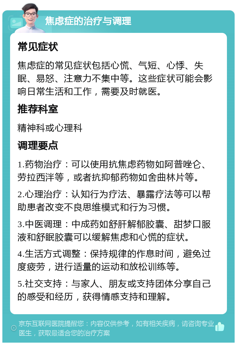 焦虑症的治疗与调理 常见症状 焦虑症的常见症状包括心慌、气短、心悸、失眠、易怒、注意力不集中等。这些症状可能会影响日常生活和工作，需要及时就医。 推荐科室 精神科或心理科 调理要点 1.药物治疗：可以使用抗焦虑药物如阿普唑仑、劳拉西泮等，或者抗抑郁药物如舍曲林片等。 2.心理治疗：认知行为疗法、暴露疗法等可以帮助患者改变不良思维模式和行为习惯。 3.中医调理：中成药如舒肝解郁胶囊、甜梦口服液和舒眠胶囊可以缓解焦虑和心慌的症状。 4.生活方式调整：保持规律的作息时间，避免过度疲劳，进行适量的运动和放松训练等。 5.社交支持：与家人、朋友或支持团体分享自己的感受和经历，获得情感支持和理解。