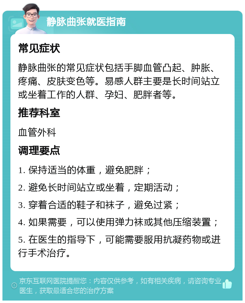 静脉曲张就医指南 常见症状 静脉曲张的常见症状包括手脚血管凸起、肿胀、疼痛、皮肤变色等。易感人群主要是长时间站立或坐着工作的人群、孕妇、肥胖者等。 推荐科室 血管外科 调理要点 1. 保持适当的体重，避免肥胖； 2. 避免长时间站立或坐着，定期活动； 3. 穿着合适的鞋子和袜子，避免过紧； 4. 如果需要，可以使用弹力袜或其他压缩装置； 5. 在医生的指导下，可能需要服用抗凝药物或进行手术治疗。