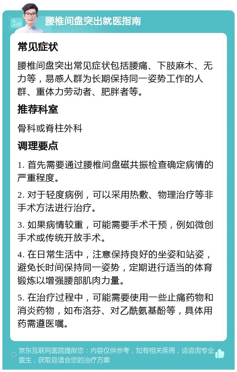 腰椎间盘突出就医指南 常见症状 腰椎间盘突出常见症状包括腰痛、下肢麻木、无力等，易感人群为长期保持同一姿势工作的人群、重体力劳动者、肥胖者等。 推荐科室 骨科或脊柱外科 调理要点 1. 首先需要通过腰椎间盘磁共振检查确定病情的严重程度。 2. 对于轻度病例，可以采用热敷、物理治疗等非手术方法进行治疗。 3. 如果病情较重，可能需要手术干预，例如微创手术或传统开放手术。 4. 在日常生活中，注意保持良好的坐姿和站姿，避免长时间保持同一姿势，定期进行适当的体育锻炼以增强腰部肌肉力量。 5. 在治疗过程中，可能需要使用一些止痛药物和消炎药物，如布洛芬、对乙酰氨基酚等，具体用药需遵医嘱。