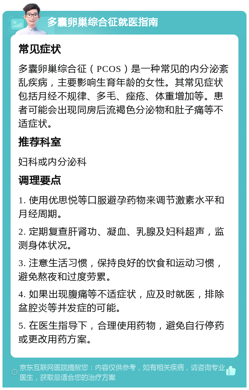 多囊卵巢综合征就医指南 常见症状 多囊卵巢综合征（PCOS）是一种常见的内分泌紊乱疾病，主要影响生育年龄的女性。其常见症状包括月经不规律、多毛、痤疮、体重增加等。患者可能会出现同房后流褐色分泌物和肚子痛等不适症状。 推荐科室 妇科或内分泌科 调理要点 1. 使用优思悦等口服避孕药物来调节激素水平和月经周期。 2. 定期复查肝肾功、凝血、乳腺及妇科超声，监测身体状况。 3. 注意生活习惯，保持良好的饮食和运动习惯，避免熬夜和过度劳累。 4. 如果出现腹痛等不适症状，应及时就医，排除盆腔炎等并发症的可能。 5. 在医生指导下，合理使用药物，避免自行停药或更改用药方案。