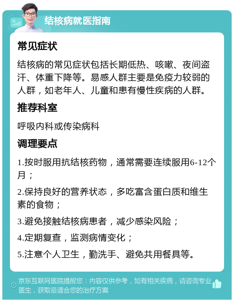 结核病就医指南 常见症状 结核病的常见症状包括长期低热、咳嗽、夜间盗汗、体重下降等。易感人群主要是免疫力较弱的人群，如老年人、儿童和患有慢性疾病的人群。 推荐科室 呼吸内科或传染病科 调理要点 1.按时服用抗结核药物，通常需要连续服用6-12个月； 2.保持良好的营养状态，多吃富含蛋白质和维生素的食物； 3.避免接触结核病患者，减少感染风险； 4.定期复查，监测病情变化； 5.注意个人卫生，勤洗手、避免共用餐具等。