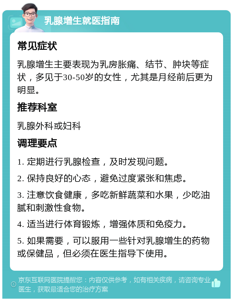 乳腺增生就医指南 常见症状 乳腺增生主要表现为乳房胀痛、结节、肿块等症状，多见于30-50岁的女性，尤其是月经前后更为明显。 推荐科室 乳腺外科或妇科 调理要点 1. 定期进行乳腺检查，及时发现问题。 2. 保持良好的心态，避免过度紧张和焦虑。 3. 注意饮食健康，多吃新鲜蔬菜和水果，少吃油腻和刺激性食物。 4. 适当进行体育锻炼，增强体质和免疫力。 5. 如果需要，可以服用一些针对乳腺增生的药物或保健品，但必须在医生指导下使用。