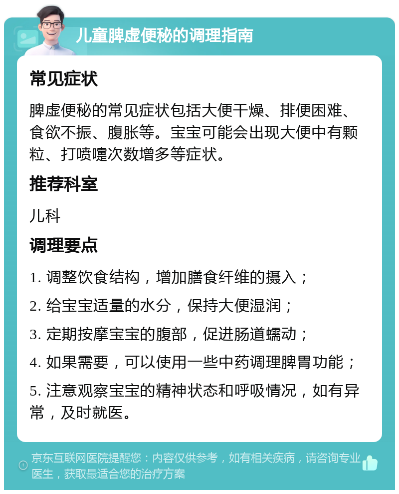 儿童脾虚便秘的调理指南 常见症状 脾虚便秘的常见症状包括大便干燥、排便困难、食欲不振、腹胀等。宝宝可能会出现大便中有颗粒、打喷嚏次数增多等症状。 推荐科室 儿科 调理要点 1. 调整饮食结构，增加膳食纤维的摄入； 2. 给宝宝适量的水分，保持大便湿润； 3. 定期按摩宝宝的腹部，促进肠道蠕动； 4. 如果需要，可以使用一些中药调理脾胃功能； 5. 注意观察宝宝的精神状态和呼吸情况，如有异常，及时就医。