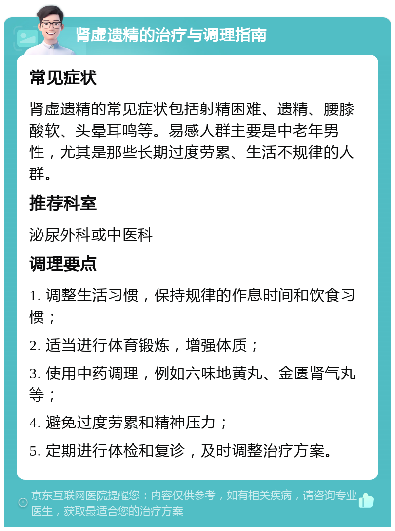 肾虚遗精的治疗与调理指南 常见症状 肾虚遗精的常见症状包括射精困难、遗精、腰膝酸软、头晕耳鸣等。易感人群主要是中老年男性，尤其是那些长期过度劳累、生活不规律的人群。 推荐科室 泌尿外科或中医科 调理要点 1. 调整生活习惯，保持规律的作息时间和饮食习惯； 2. 适当进行体育锻炼，增强体质； 3. 使用中药调理，例如六味地黄丸、金匮肾气丸等； 4. 避免过度劳累和精神压力； 5. 定期进行体检和复诊，及时调整治疗方案。