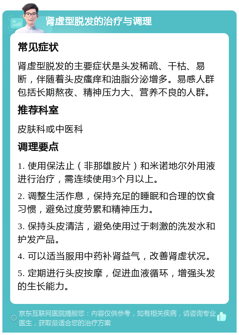 肾虚型脱发的治疗与调理 常见症状 肾虚型脱发的主要症状是头发稀疏、干枯、易断，伴随着头皮瘙痒和油脂分泌增多。易感人群包括长期熬夜、精神压力大、营养不良的人群。 推荐科室 皮肤科或中医科 调理要点 1. 使用保法止（非那雄胺片）和米诺地尔外用液进行治疗，需连续使用3个月以上。 2. 调整生活作息，保持充足的睡眠和合理的饮食习惯，避免过度劳累和精神压力。 3. 保持头皮清洁，避免使用过于刺激的洗发水和护发产品。 4. 可以适当服用中药补肾益气，改善肾虚状况。 5. 定期进行头皮按摩，促进血液循环，增强头发的生长能力。