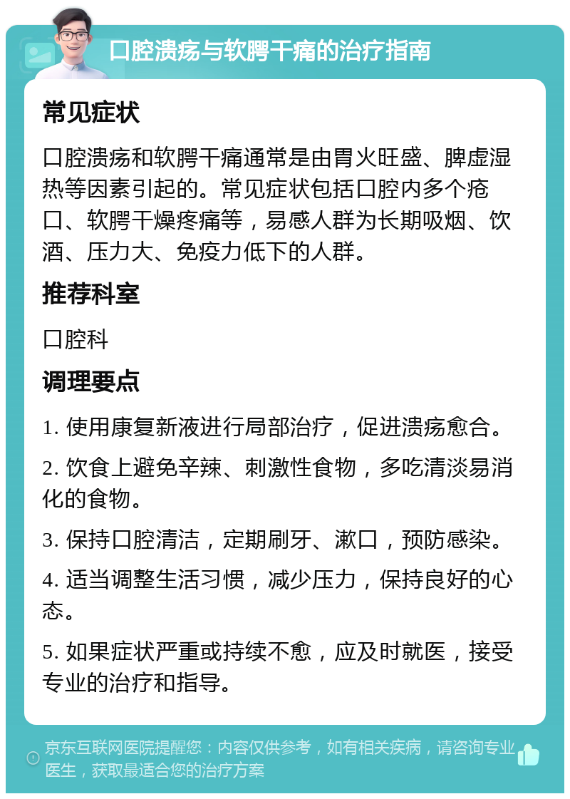 口腔溃疡与软腭干痛的治疗指南 常见症状 口腔溃疡和软腭干痛通常是由胃火旺盛、脾虚湿热等因素引起的。常见症状包括口腔内多个疮口、软腭干燥疼痛等，易感人群为长期吸烟、饮酒、压力大、免疫力低下的人群。 推荐科室 口腔科 调理要点 1. 使用康复新液进行局部治疗，促进溃疡愈合。 2. 饮食上避免辛辣、刺激性食物，多吃清淡易消化的食物。 3. 保持口腔清洁，定期刷牙、漱口，预防感染。 4. 适当调整生活习惯，减少压力，保持良好的心态。 5. 如果症状严重或持续不愈，应及时就医，接受专业的治疗和指导。