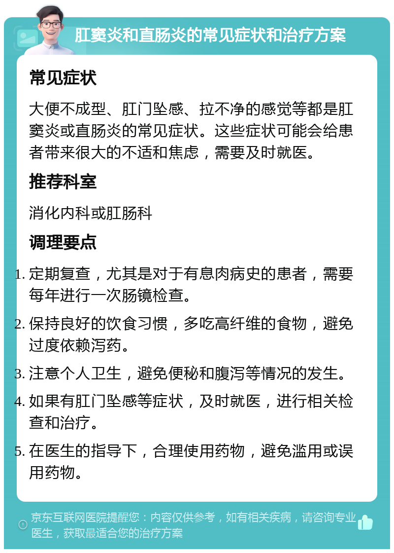 肛窦炎和直肠炎的常见症状和治疗方案 常见症状 大便不成型、肛门坠感、拉不净的感觉等都是肛窦炎或直肠炎的常见症状。这些症状可能会给患者带来很大的不适和焦虑，需要及时就医。 推荐科室 消化内科或肛肠科 调理要点 定期复查，尤其是对于有息肉病史的患者，需要每年进行一次肠镜检查。 保持良好的饮食习惯，多吃高纤维的食物，避免过度依赖泻药。 注意个人卫生，避免便秘和腹泻等情况的发生。 如果有肛门坠感等症状，及时就医，进行相关检查和治疗。 在医生的指导下，合理使用药物，避免滥用或误用药物。