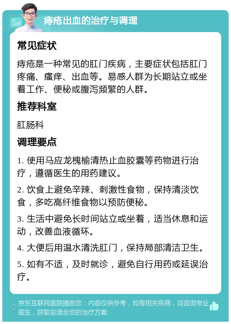 痔疮出血的治疗与调理 常见症状 痔疮是一种常见的肛门疾病，主要症状包括肛门疼痛、瘙痒、出血等。易感人群为长期站立或坐着工作、便秘或腹泻频繁的人群。 推荐科室 肛肠科 调理要点 1. 使用马应龙槐榆清热止血胶囊等药物进行治疗，遵循医生的用药建议。 2. 饮食上避免辛辣、刺激性食物，保持清淡饮食，多吃高纤维食物以预防便秘。 3. 生活中避免长时间站立或坐着，适当休息和运动，改善血液循环。 4. 大便后用温水清洗肛门，保持局部清洁卫生。 5. 如有不适，及时就诊，避免自行用药或延误治疗。