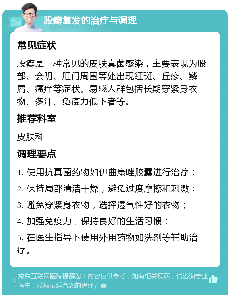 股癣复发的治疗与调理 常见症状 股癣是一种常见的皮肤真菌感染，主要表现为股部、会阴、肛门周围等处出现红斑、丘疹、鳞屑、瘙痒等症状。易感人群包括长期穿紧身衣物、多汗、免疫力低下者等。 推荐科室 皮肤科 调理要点 1. 使用抗真菌药物如伊曲康唑胶囊进行治疗； 2. 保持局部清洁干燥，避免过度摩擦和刺激； 3. 避免穿紧身衣物，选择透气性好的衣物； 4. 加强免疫力，保持良好的生活习惯； 5. 在医生指导下使用外用药物如洗剂等辅助治疗。